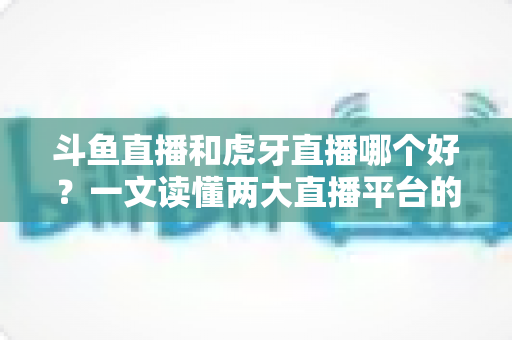斗鱼直播和虎牙直播哪个好？一文读懂两大直播平台的全方位对比与选择指南