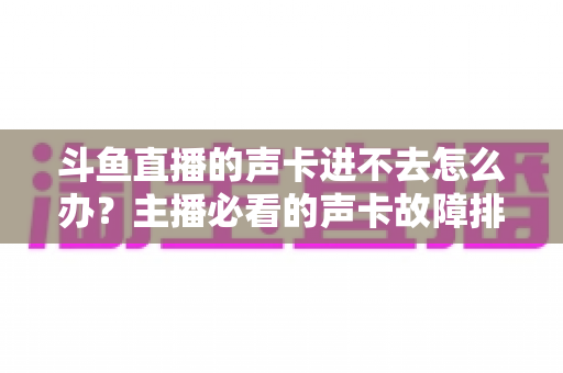 斗鱼直播的声卡进不去怎么办？主播必看的声卡故障排查与解决全攻略