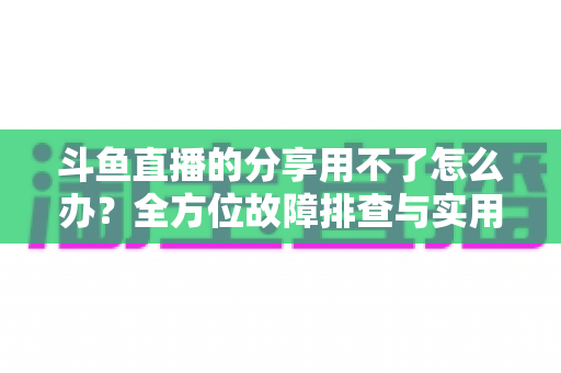 斗鱼直播的分享用不了怎么办?全方位故障排查与实用解决方案 斗鱼直播的分享用不了怎么办?全方位故障排查与实用解决方案