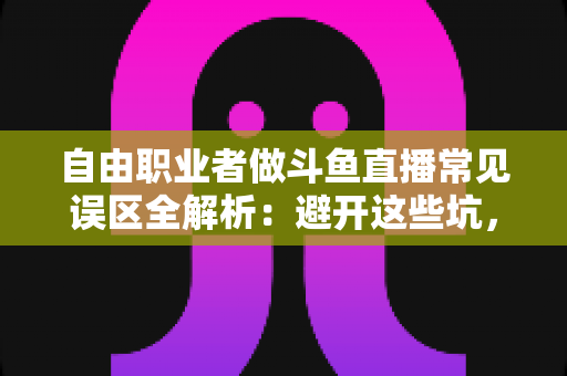 自由职业者做斗鱼直播常见误区全解析：避开这些坑，让你的直播之路少走三年弯路