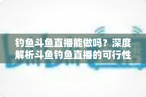 钓鱼斗鱼直播能做吗?深度解析斗鱼钓鱼直播的可行性、开通条件与运营全攻略 钓鱼斗鱼直播能做吗?深度解析斗鱼钓鱼直播的可行性、开通条件与运营全攻略
