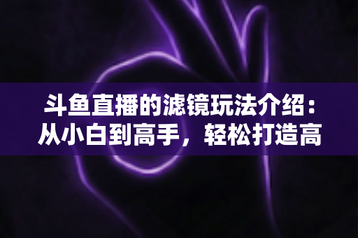 斗鱼直播的滤镜玩法介绍：从小白到高手，轻松打造高颜值直播间