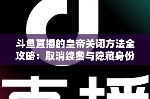 斗鱼直播的皇帝关闭方法全攻略:取消续费与隐藏身份的详细步骤指南 斗鱼直播的皇帝关闭方法全攻略:取消续费与隐藏身份的详细步骤指南