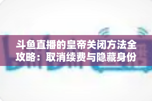 斗鱼直播的皇帝关闭方法全攻略：取消续费与隐藏身份的详细步骤指南