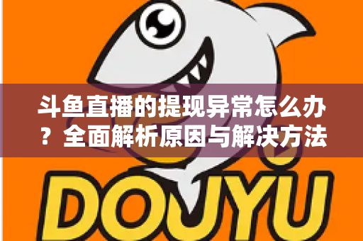 斗鱼直播的提现异常怎么办？全面解析原因与解决方法，主播必看实用指南