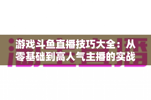 游戏斗鱼直播技巧大全：从零基础到高人气主播的实战成长指南