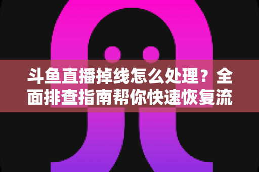 斗鱼直播掉线怎么处理？全面排查指南帮你快速恢复流畅观看与开播体验