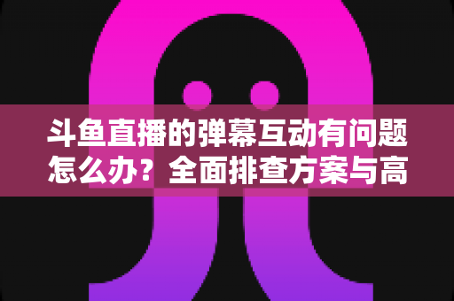 斗鱼直播的弹幕互动有问题怎么办？全面排查方案与高效解决指南