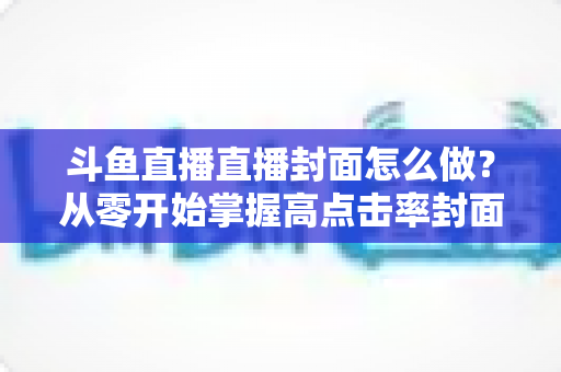 斗鱼直播直播封面怎么做？从零开始掌握高点击率封面制作全攻略