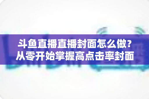 斗鱼直播直播封面怎么做？从零开始掌握高点击率封面制作全攻略
