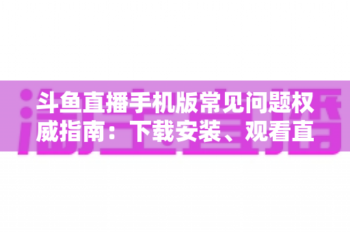 斗鱼直播手机版常见问题权威指南:下载安装、观看直播与账号管理一站式解答 斗鱼直播手机版常见问题权威指南:下载安装、观看直播与账号管理一站式解答