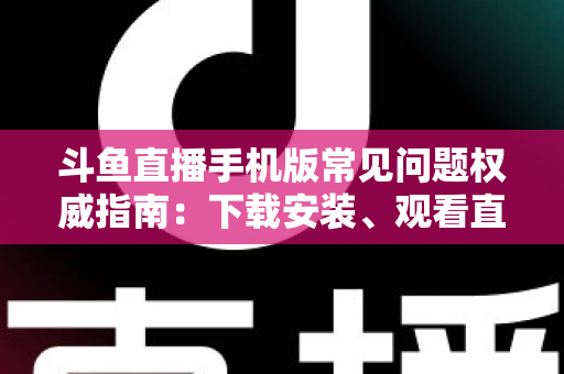 斗鱼直播手机版常见问题权威指南:下载安装、观看直播与账号管理一站式解答 斗鱼直播手机版常见问题权威指南:下载安装、观看直播与账号管理一站式解答