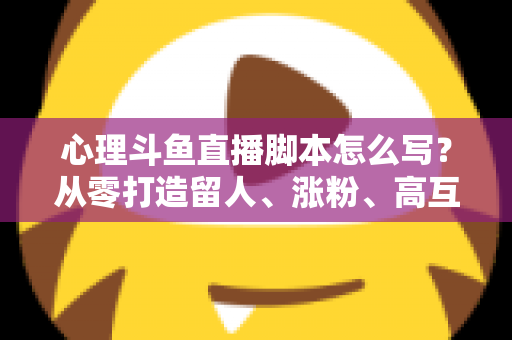 心理斗鱼直播脚本怎么写？从零打造留人、涨粉、高互动的心理学直播脚本全攻略