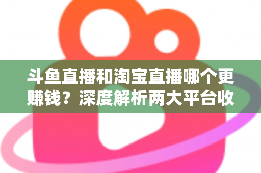 斗鱼直播和淘宝直播哪个更赚钱？深度解析两大平台收益差异与变现前景