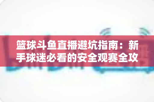 篮球斗鱼直播避坑指南：新手球迷必看的安全观赛全攻略，教你识破假直播间、防住消费陷阱、享受高清流畅NBA与CBA赛事