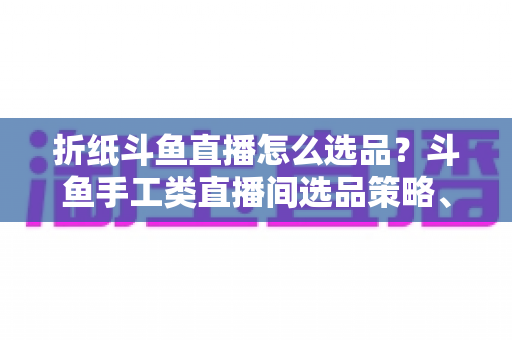 折纸斗鱼直播怎么选品？斗鱼手工类直播间选品策略、流程与避坑指南全解析