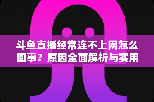 斗鱼直播经常连不上网怎么回事?原因全面解析与实用解决指南 斗鱼直播经常连不上网怎么回事?原因全面解析与实用解决指南