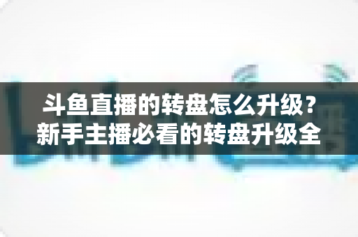 斗鱼直播的转盘怎么升级?新手主播必看的转盘升级全流程与实用运营攻略 斗鱼直播的转盘怎么升级?新手主播必看的转盘升级全流程与实用运营攻略