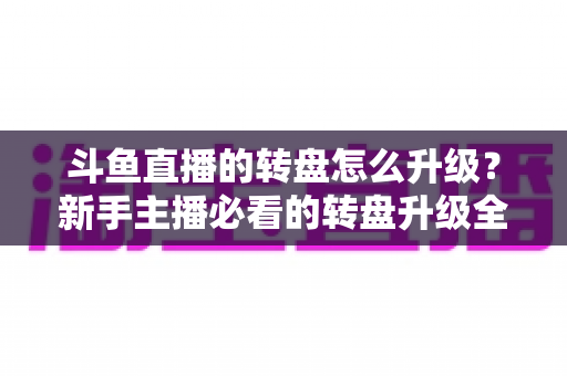斗鱼直播的转盘怎么升级？新手主播必看的转盘升级全流程与实用运营攻略