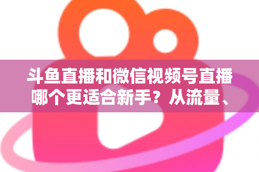 斗鱼直播和微信视频号直播哪个更适合新手？从流量、门槛到变现的全面深度解析指南