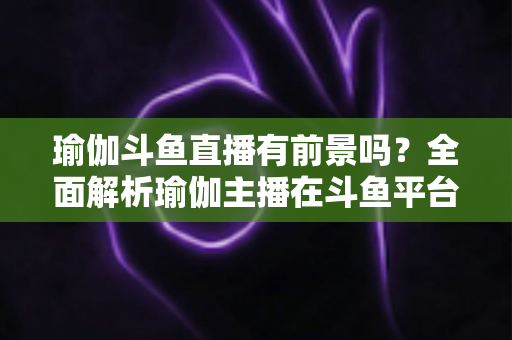 瑜伽斗鱼直播有前景吗？全面解析瑜伽主播在斗鱼平台的发展机遇与实战策略