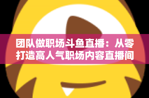 团队做职场斗鱼直播:从零打造高人气职场内容直播间的实战指南 团队做职场斗鱼直播:从零打造高人气职场内容直播间的实战指南