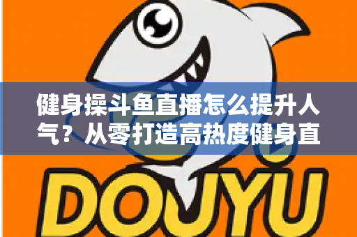 健身操斗鱼直播怎么提升人气?从零打造高热度健身直播间的实战秘籍 健身操斗鱼直播怎么提升人气?从零打造高热度健身直播间的实战秘籍
