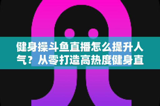 健身操斗鱼直播怎么提升人气？从零打造高热度健身直播间的实战秘籍