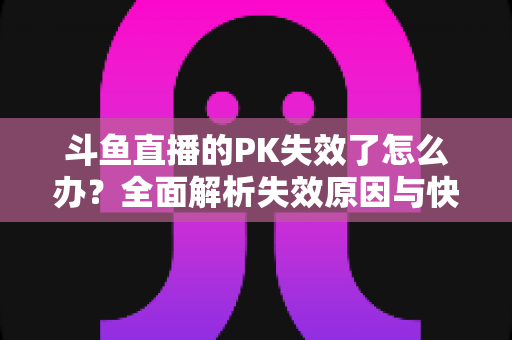 斗鱼直播的PK失效了怎么办?全面解析失效原因与快速修复实用指南 斗鱼直播的PK失效了怎么办?全面解析失效原因与快速修复实用指南