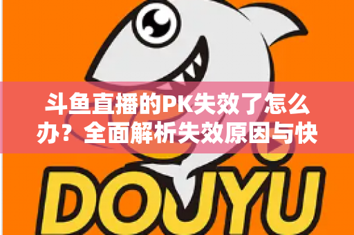 斗鱼直播的PK失效了怎么办？全面解析失效原因与快速修复实用指南