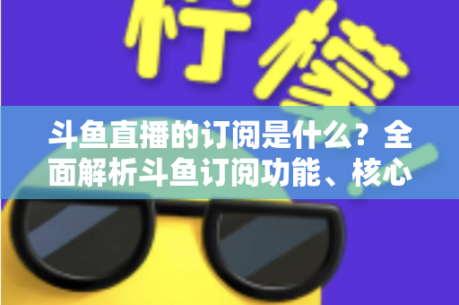 斗鱼直播的订阅是什么?全面解析斗鱼订阅功能、核心权益与使用全攻略 斗鱼直播的订阅是什么?全面解析斗鱼订阅功能、核心权益与使用全攻略