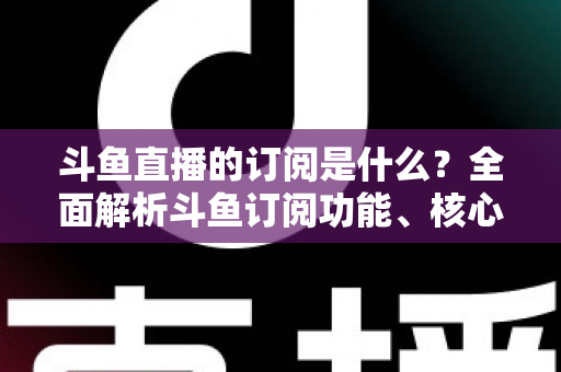 斗鱼直播的订阅是什么？全面解析斗鱼订阅功能、核心权益与使用全攻略