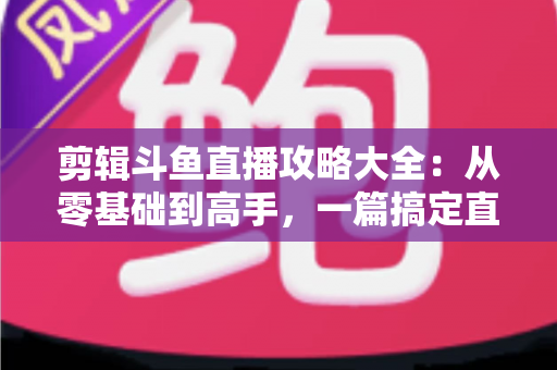 剪辑斗鱼直播攻略大全：从零基础到高手，一篇搞定直播切片全流程