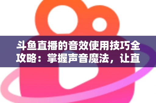 斗鱼直播的音效使用技巧全攻略：掌握声音魔法，让直播间人气翻倍的秘密