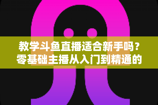 教学斗鱼直播适合新手吗？零基础主播从入门到精通的实战全攻略