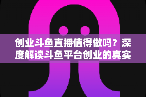 创业斗鱼直播值得做吗？深度解读斗鱼平台创业的真实机会、变现逻辑与新手避坑全指南