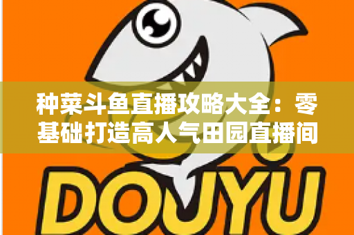 种菜斗鱼直播攻略大全:零基础打造高人气田园直播间,涨粉变现一步到位 种菜斗鱼直播攻略大全:零基础打造高人气田园直播间,涨粉变现一步到位