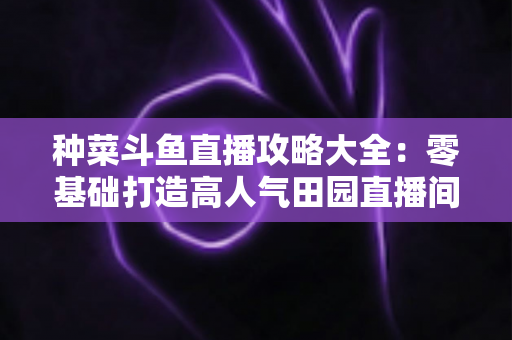 种菜斗鱼直播攻略大全:零基础打造高人气田园直播间,涨粉变现一步到位 种菜斗鱼直播攻略大全:零基础打造高人气田园直播间,涨粉变现一步到位