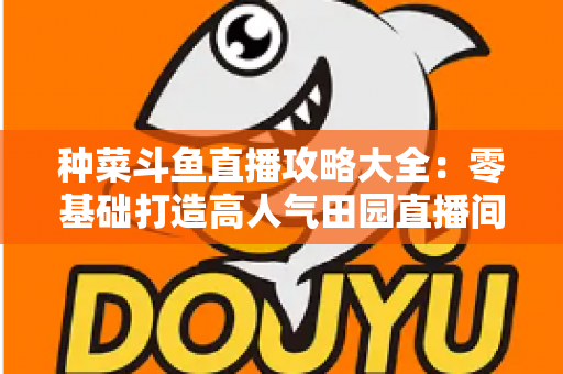 种菜斗鱼直播攻略大全：零基础打造高人气田园直播间，涨粉变现一步到位