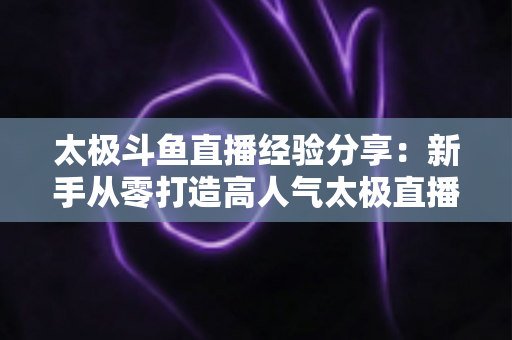 太极斗鱼直播经验分享：新手从零打造高人气太极直播间的实战指南