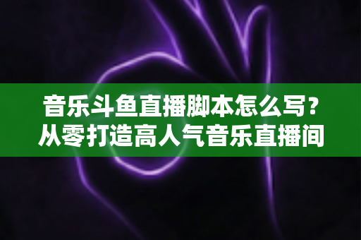 音乐斗鱼直播脚本怎么写?从零打造高人气音乐直播间的完整攻略 音乐斗鱼直播脚本怎么写?从零打造高人气音乐直播间的完整攻略