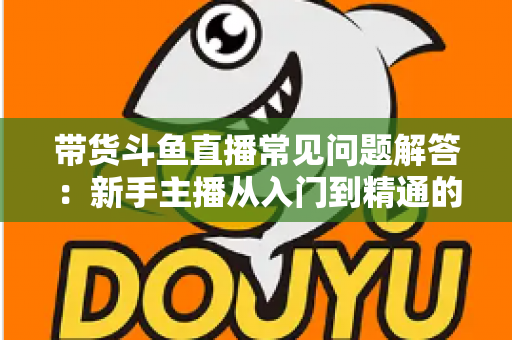 带货斗鱼直播常见问题解答：新手主播从入门到精通的实战指南