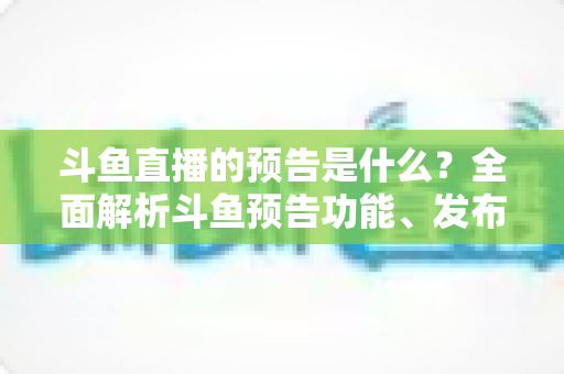 斗鱼直播的预告是什么？全面解析斗鱼预告功能、发布步骤与人气提升技巧