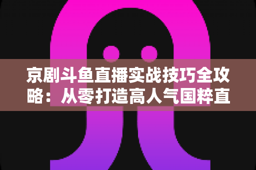 京剧斗鱼直播实战技巧全攻略:从零打造高人气国粹直播间的进阶指南 京剧斗鱼直播实战技巧全攻略:从零打造高人气国粹直播间的进阶指南