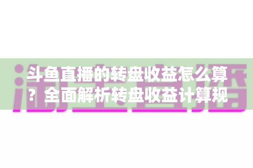 斗鱼直播的转盘收益怎么算？全面解析转盘收益计算规则、分成比例与提升技巧