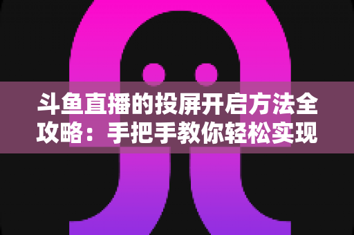 斗鱼直播的投屏开启方法全攻略:手把手教你轻松实现大屏观看体验 斗鱼直播的投屏开启方法全攻略:手把手教你轻松实现大屏观看体验