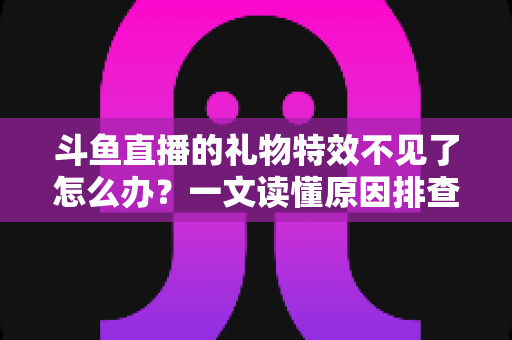 斗鱼直播的礼物特效不见了怎么办？一文读懂原因排查与恢复技巧，让炫酷互动瞬间回归