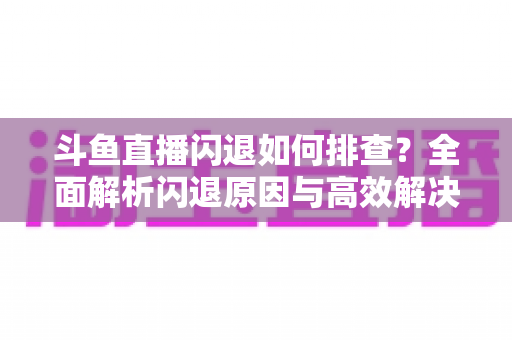 斗鱼直播闪退如何排查?全面解析闪退原因与高效解决方案指南 斗鱼直播闪退如何排查?全面解析闪退原因与高效解决方案指南