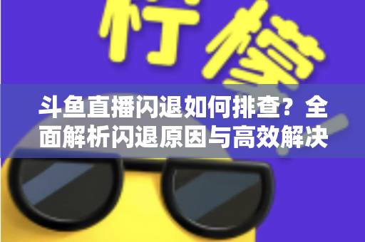 斗鱼直播闪退如何排查?全面解析闪退原因与高效解决方案指南 斗鱼直播闪退如何排查?全面解析闪退原因与高效解决方案指南