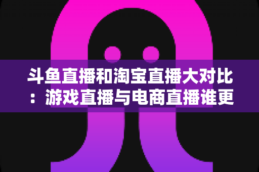 斗鱼直播和淘宝直播大对比:游戏直播与电商直播谁更胜一筹?深度解析助你选对平台 斗鱼直播和淘宝直播大对比:游戏直播与电商直播谁更胜一筹?深度解析助你选对平台